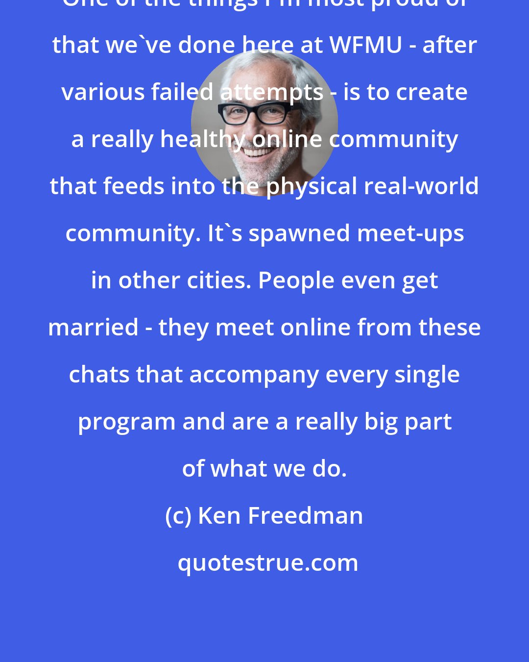 Ken Freedman: One of the things I'm most proud of that we've done here at WFMU - after various failed attempts - is to create a really healthy online community that feeds into the physical real-world community. It's spawned meet-ups in other cities. People even get married - they meet online from these chats that accompany every single program and are a really big part of what we do.