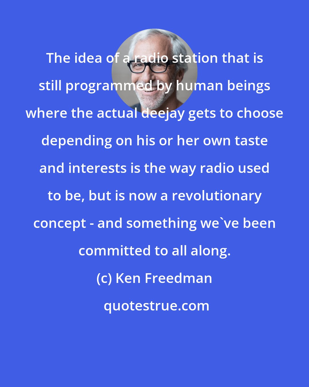 Ken Freedman: The idea of a radio station that is still programmed by human beings where the actual deejay gets to choose depending on his or her own taste and interests is the way radio used to be, but is now a revolutionary concept - and something we've been committed to all along.