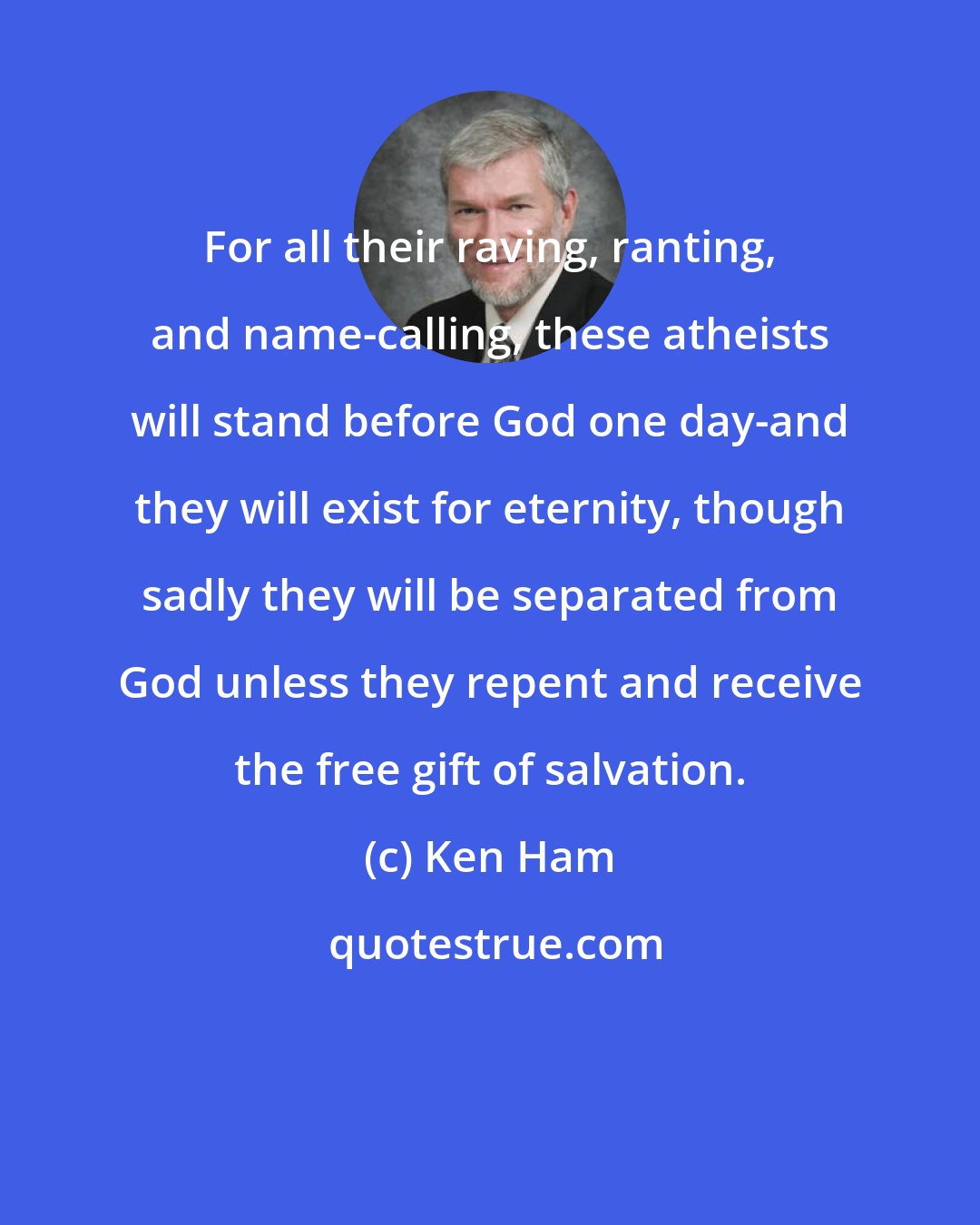 Ken Ham: For all their raving, ranting, and name-calling, these atheists will stand before God one day-and they will exist for eternity, though sadly they will be separated from God unless they repent and receive the free gift of salvation.