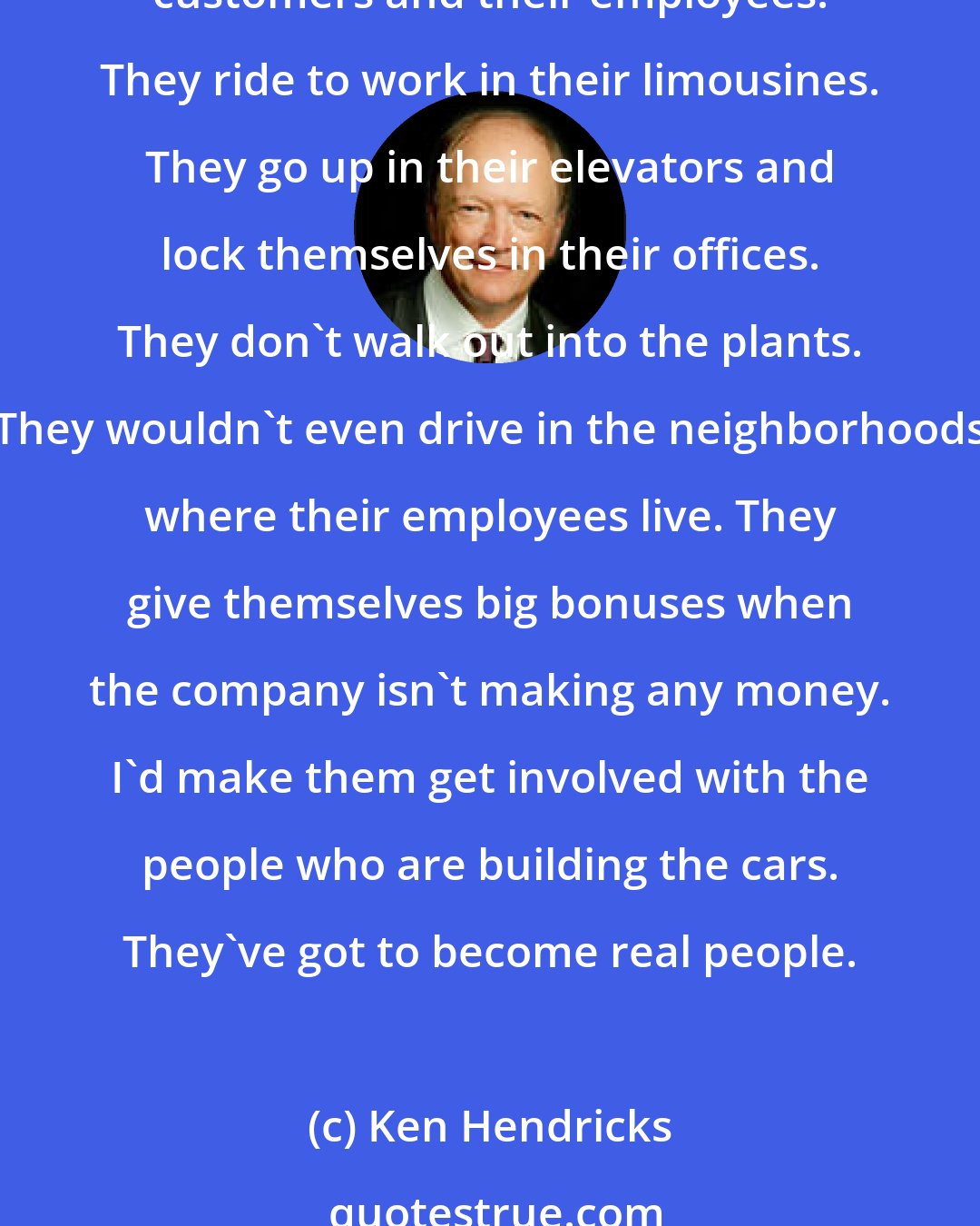 Ken Hendricks: If you were charged with fixing the U.S. auto industry, how would you do it?

The guys who run the auto companies are out of touch with their customers and their employees. They ride to work in their limousines. They go up in their elevators and lock themselves in their offices. They don't walk out into the plants. They wouldn't even drive in the neighborhoods where their employees live. They give themselves big bonuses when the company isn't making any money. I'd make them get involved with the people who are building the cars. They've got to become real people.