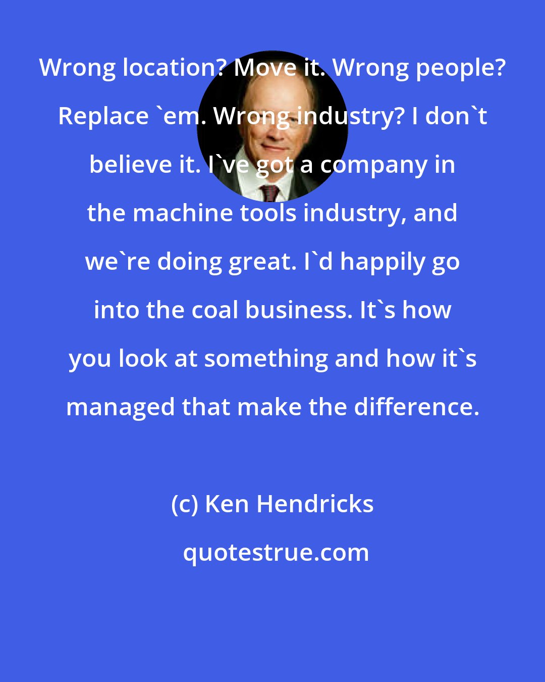 Ken Hendricks: Wrong location? Move it. Wrong people? Replace 'em. Wrong industry? I don't believe it. I've got a company in the machine tools industry, and we're doing great. I'd happily go into the coal business. It's how you look at something and how it's managed that make the difference.
