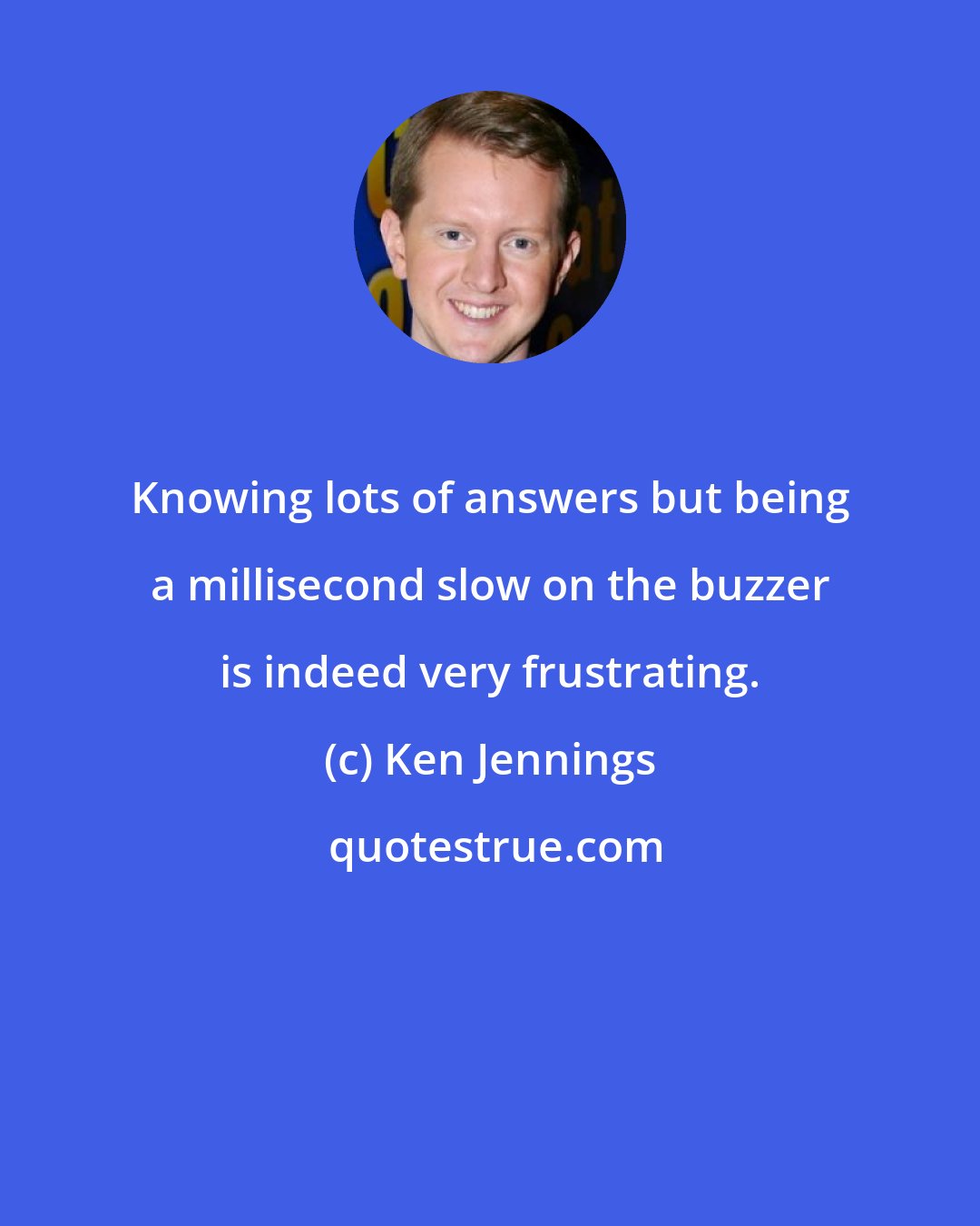 Ken Jennings: Knowing lots of answers but being a millisecond slow on the buzzer is indeed very frustrating.