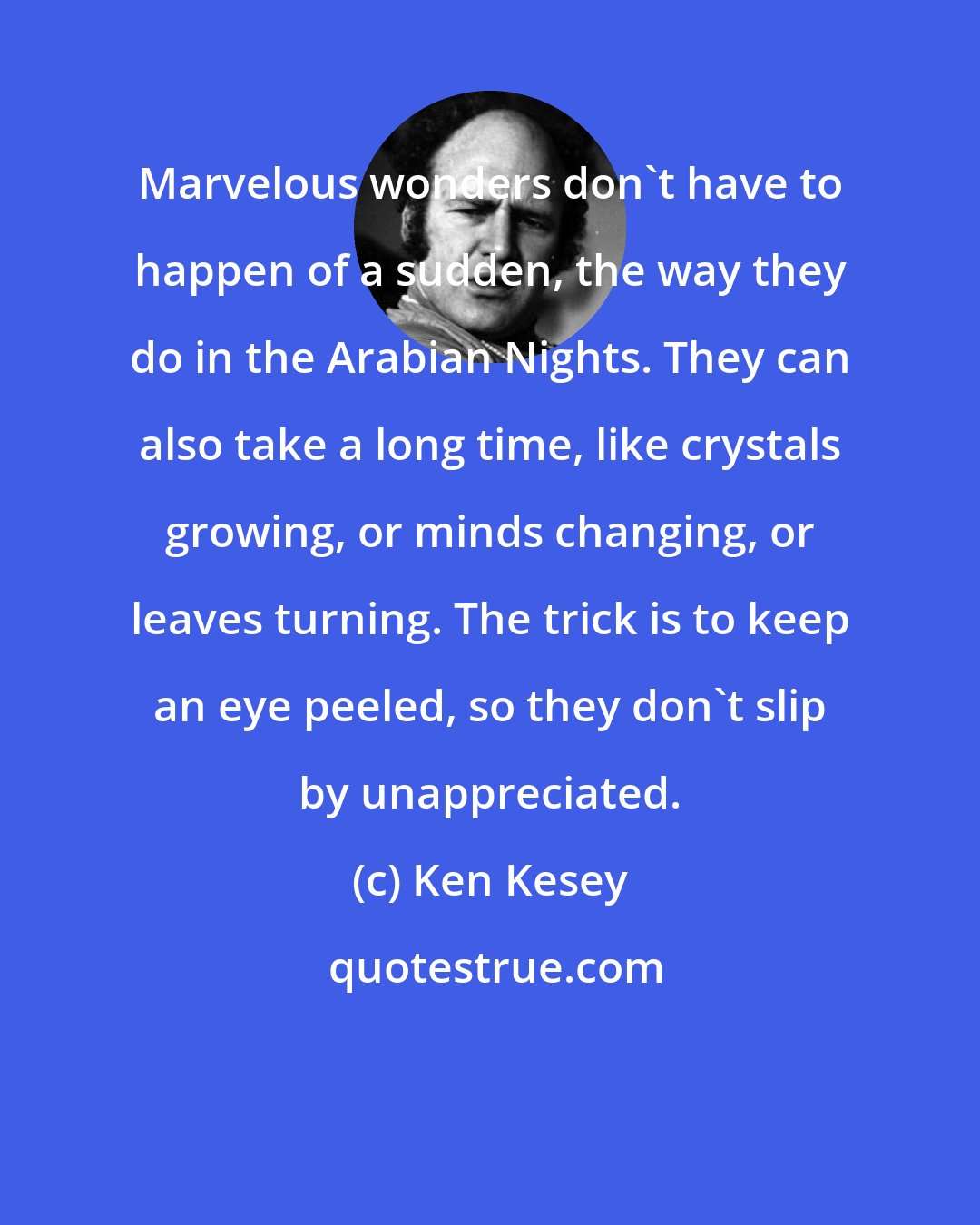 Ken Kesey: Marvelous wonders don't have to happen of a sudden, the way they do in the Arabian Nights. They can also take a long time, like crystals growing, or minds changing, or leaves turning. The trick is to keep an eye peeled, so they don't slip by unappreciated.