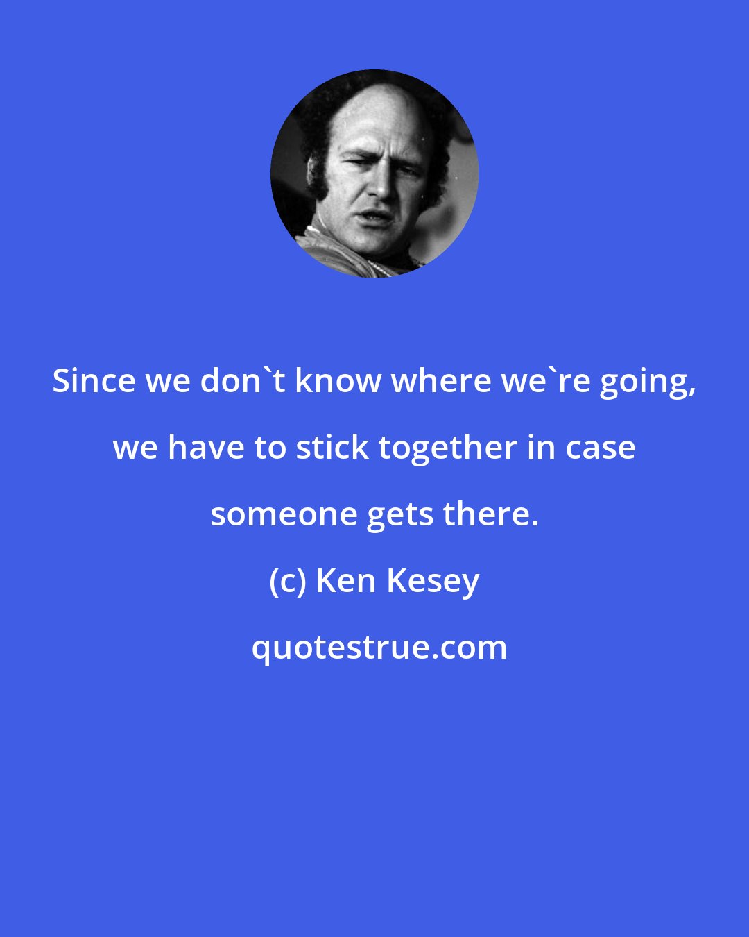 Ken Kesey: Since we don't know where we're going, we have to stick together in case someone gets there.