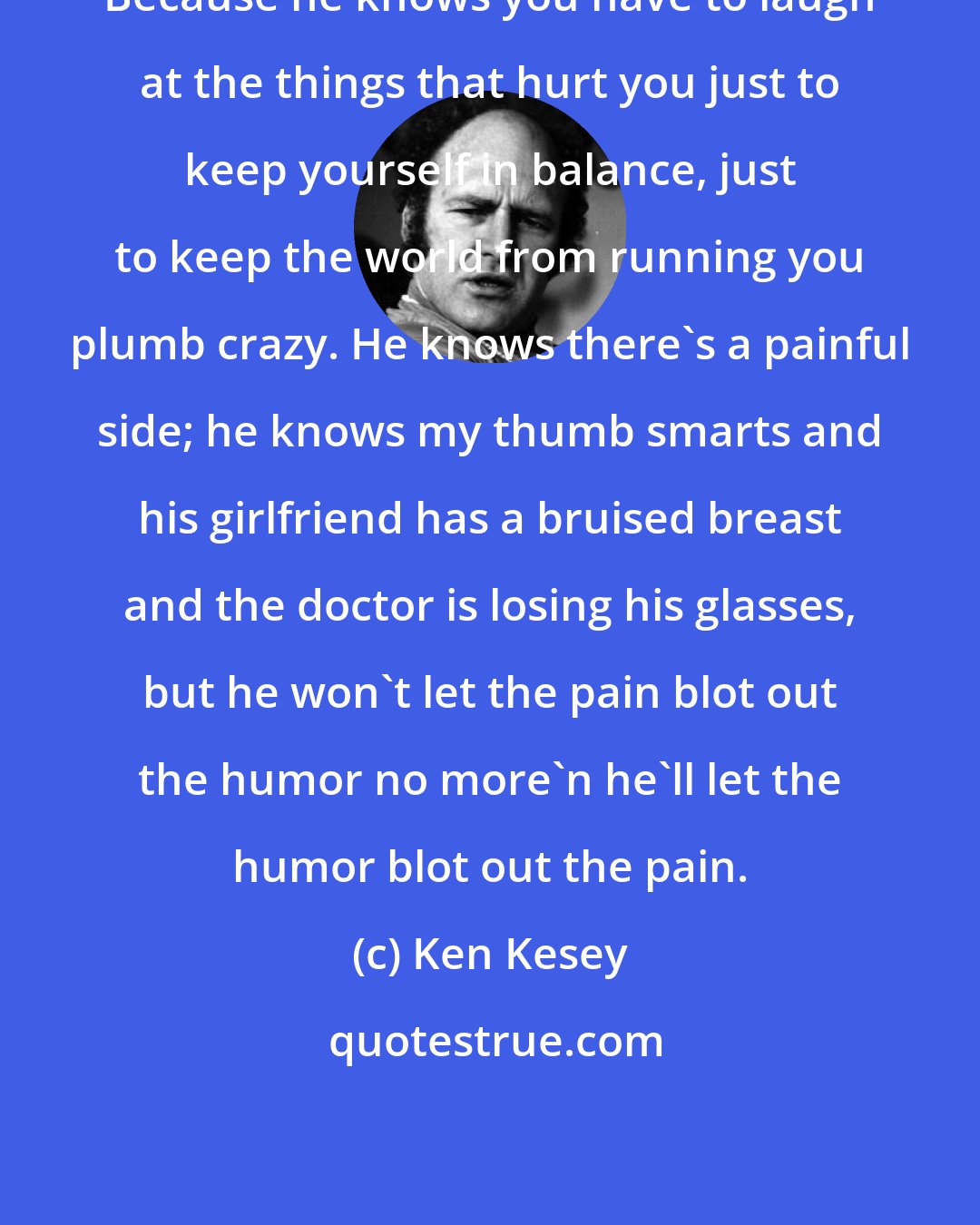 Ken Kesey: Because he knows you have to laugh at the things that hurt you just to keep yourself in balance, just to keep the world from running you plumb crazy. He knows there's a painful side; he knows my thumb smarts and his girlfriend has a bruised breast and the doctor is losing his glasses, but he won't let the pain blot out the humor no more'n he'll let the humor blot out the pain.