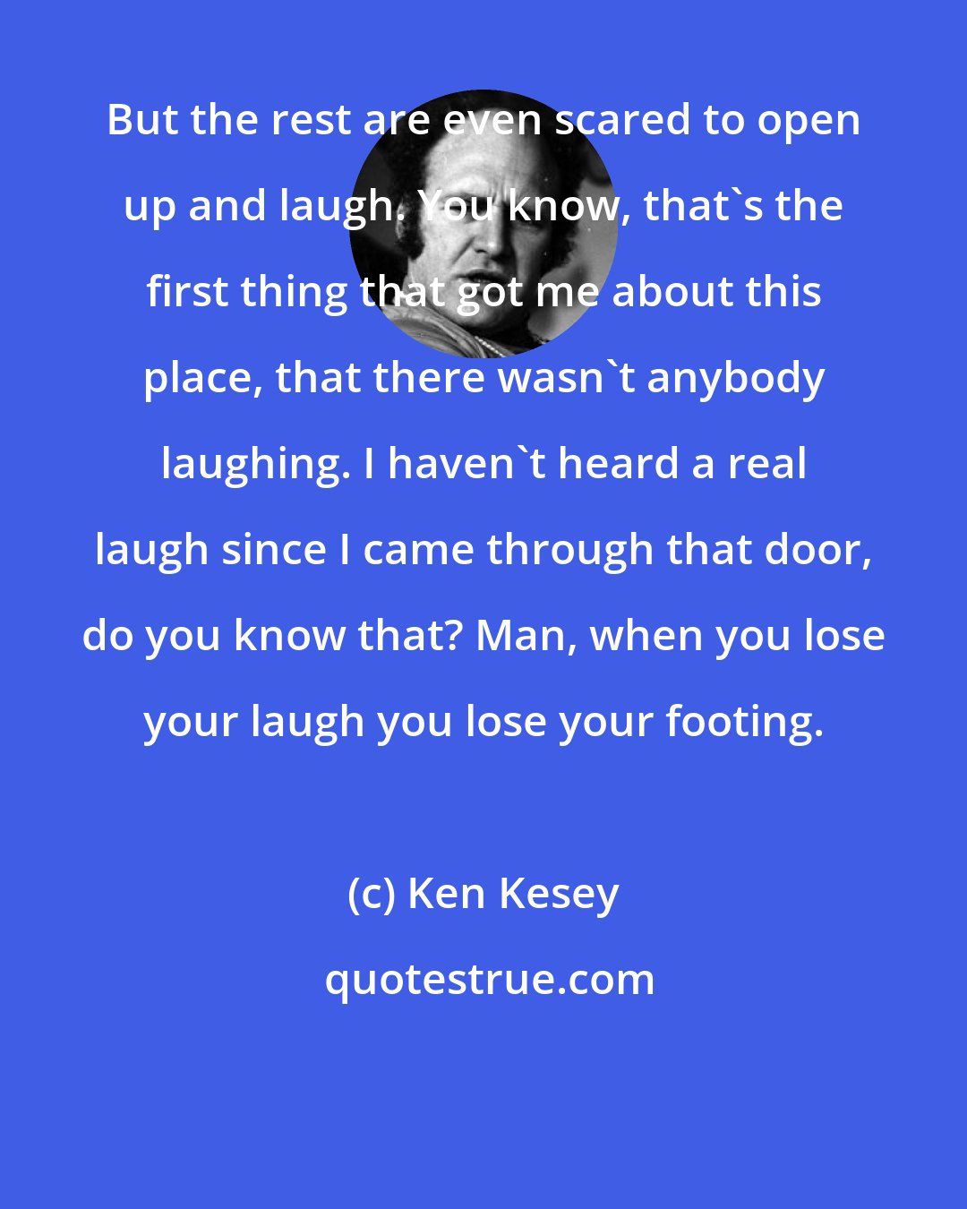 Ken Kesey: But the rest are even scared to open up and laugh. You know, that's the first thing that got me about this place, that there wasn't anybody laughing. I haven't heard a real laugh since I came through that door, do you know that? Man, when you lose your laugh you lose your footing.