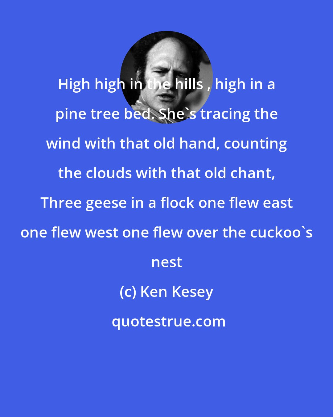 Ken Kesey: High high in the hills , high in a pine tree bed. She's tracing the wind with that old hand, counting the clouds with that old chant, Three geese in a flock one flew east one flew west one flew over the cuckoo's nest