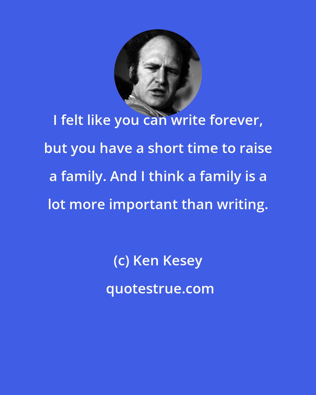 Ken Kesey: I felt like you can write forever, but you have a short time to raise a family. And I think a family is a lot more important than writing.