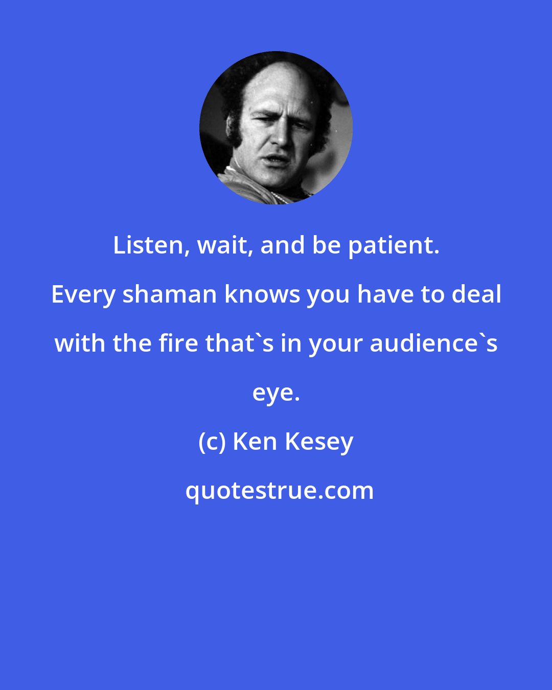 Ken Kesey: Listen, wait, and be patient. Every shaman knows you have to deal with the fire that's in your audience's eye.