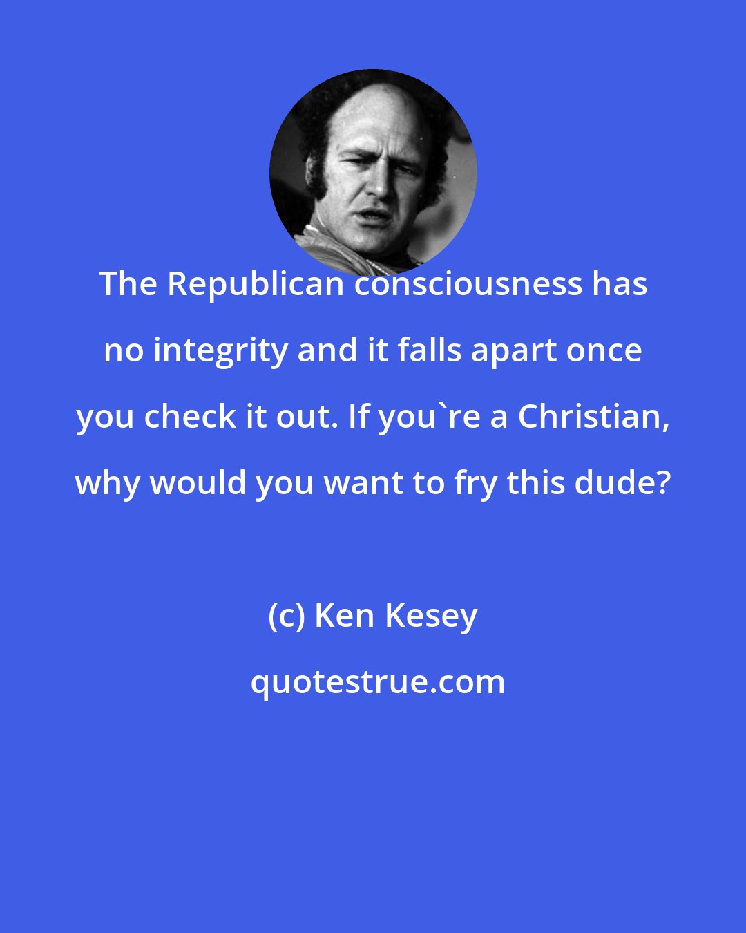 Ken Kesey: The Republican consciousness has no integrity and it falls apart once you check it out. If you're a Christian, why would you want to fry this dude?