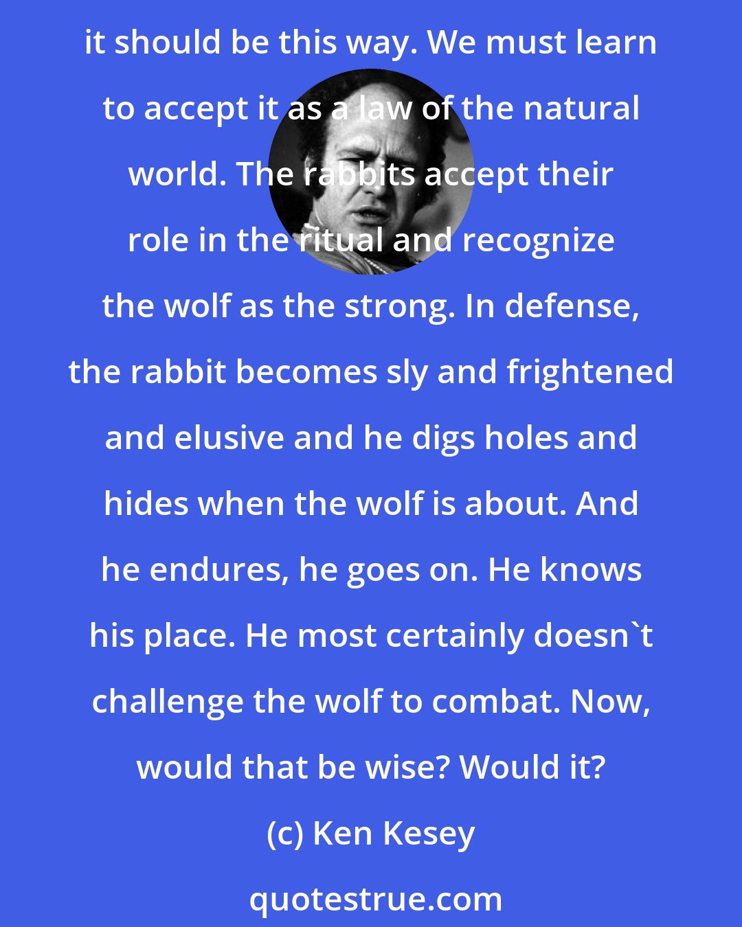 Ken Kesey: This world belongs to the strong, my friend! The ritual of our existence is based on the strong getting stronger by devouring the weak. We must face up to this. No more than right that it should be this way. We must learn to accept it as a law of the natural world. The rabbits accept their role in the ritual and recognize the wolf as the strong. In defense, the rabbit becomes sly and frightened and elusive and he digs holes and hides when the wolf is about. And he endures, he goes on. He knows his place. He most certainly doesn't challenge the wolf to combat. Now, would that be wise? Would it?