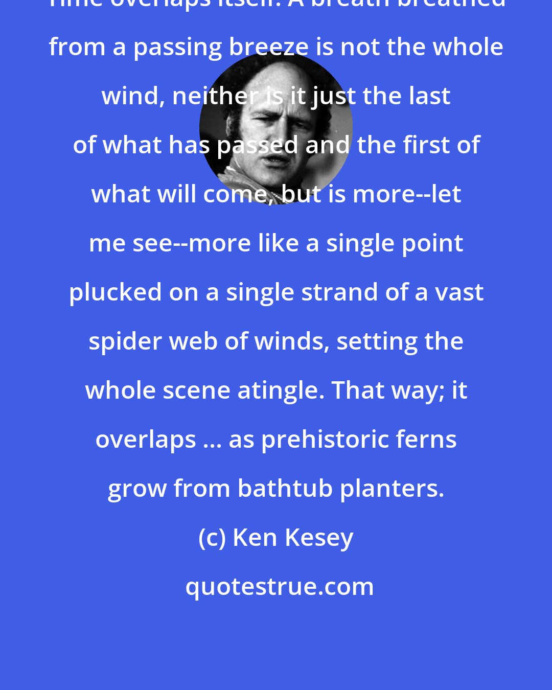 Ken Kesey: Time overlaps itself. A breath breathed from a passing breeze is not the whole wind, neither is it just the last of what has passed and the first of what will come, but is more--let me see--more like a single point plucked on a single strand of a vast spider web of winds, setting the whole scene atingle. That way; it overlaps ... as prehistoric ferns grow from bathtub planters.