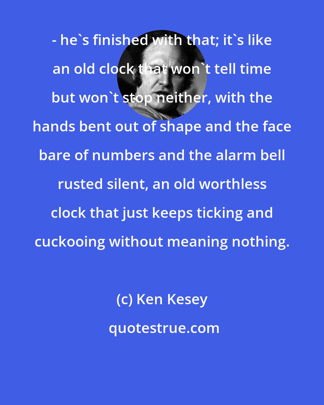 Ken Kesey: - he's finished with that; it's like an old clock that won't tell time but won't stop neither, with the hands bent out of shape and the face bare of numbers and the alarm bell rusted silent, an old worthless clock that just keeps ticking and cuckooing without meaning nothing.