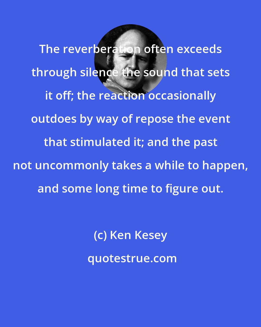 Ken Kesey: The reverberation often exceeds through silence the sound that sets it off; the reaction occasionally outdoes by way of repose the event that stimulated it; and the past not uncommonly takes a while to happen, and some long time to figure out.