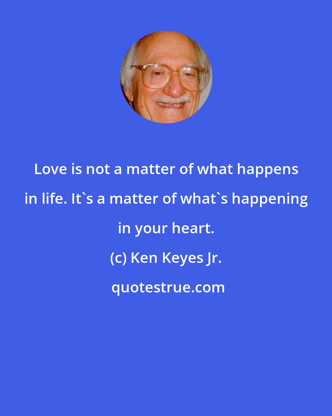 Ken Keyes Jr.: Love is not a matter of what happens in life. It's a matter of what's happening in your heart.