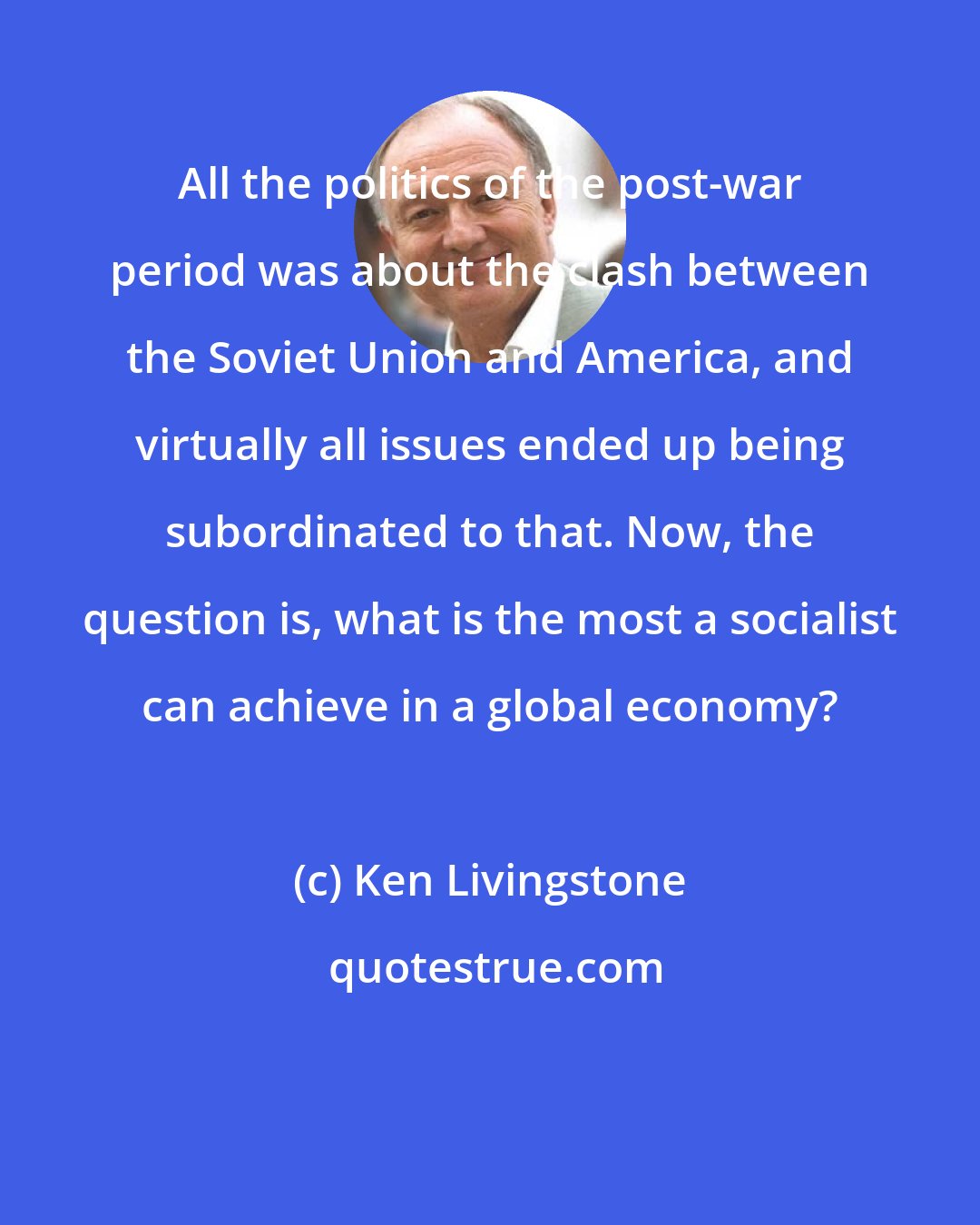 Ken Livingstone: All the politics of the post-war period was about the clash between the Soviet Union and America, and virtually all issues ended up being subordinated to that. Now, the question is, what is the most a socialist can achieve in a global economy?