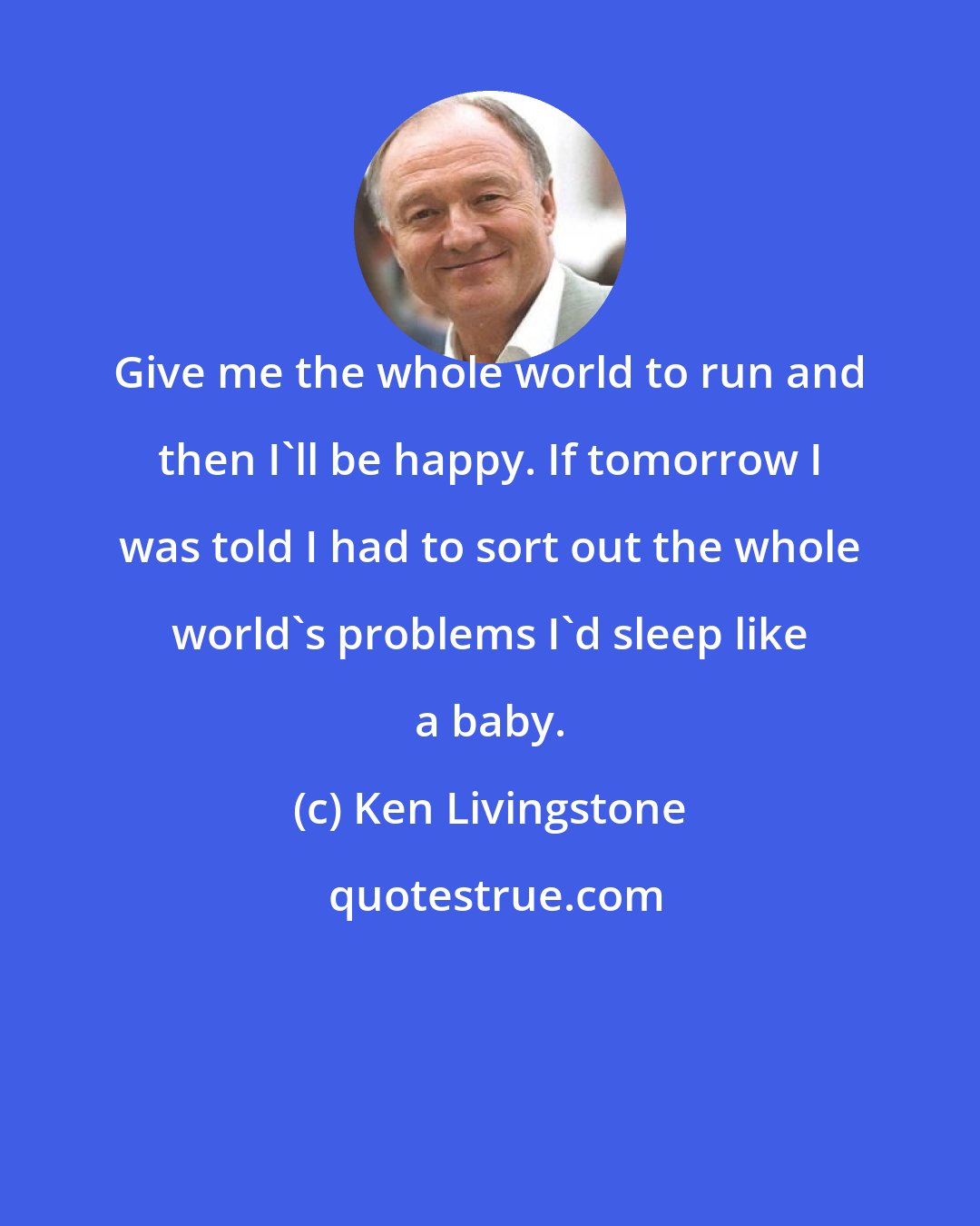 Ken Livingstone: Give me the whole world to run and then I'll be happy. If tomorrow I was told I had to sort out the whole world's problems I'd sleep like a baby.