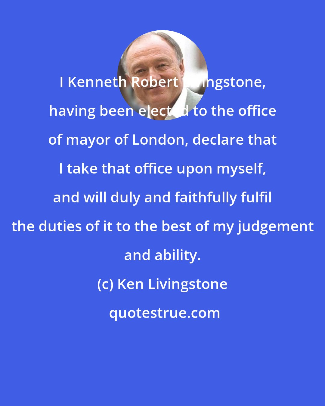 Ken Livingstone: I Kenneth Robert Livingstone, having been elected to the office of mayor of London, declare that I take that office upon myself, and will duly and faithfully fulfil the duties of it to the best of my judgement and ability.