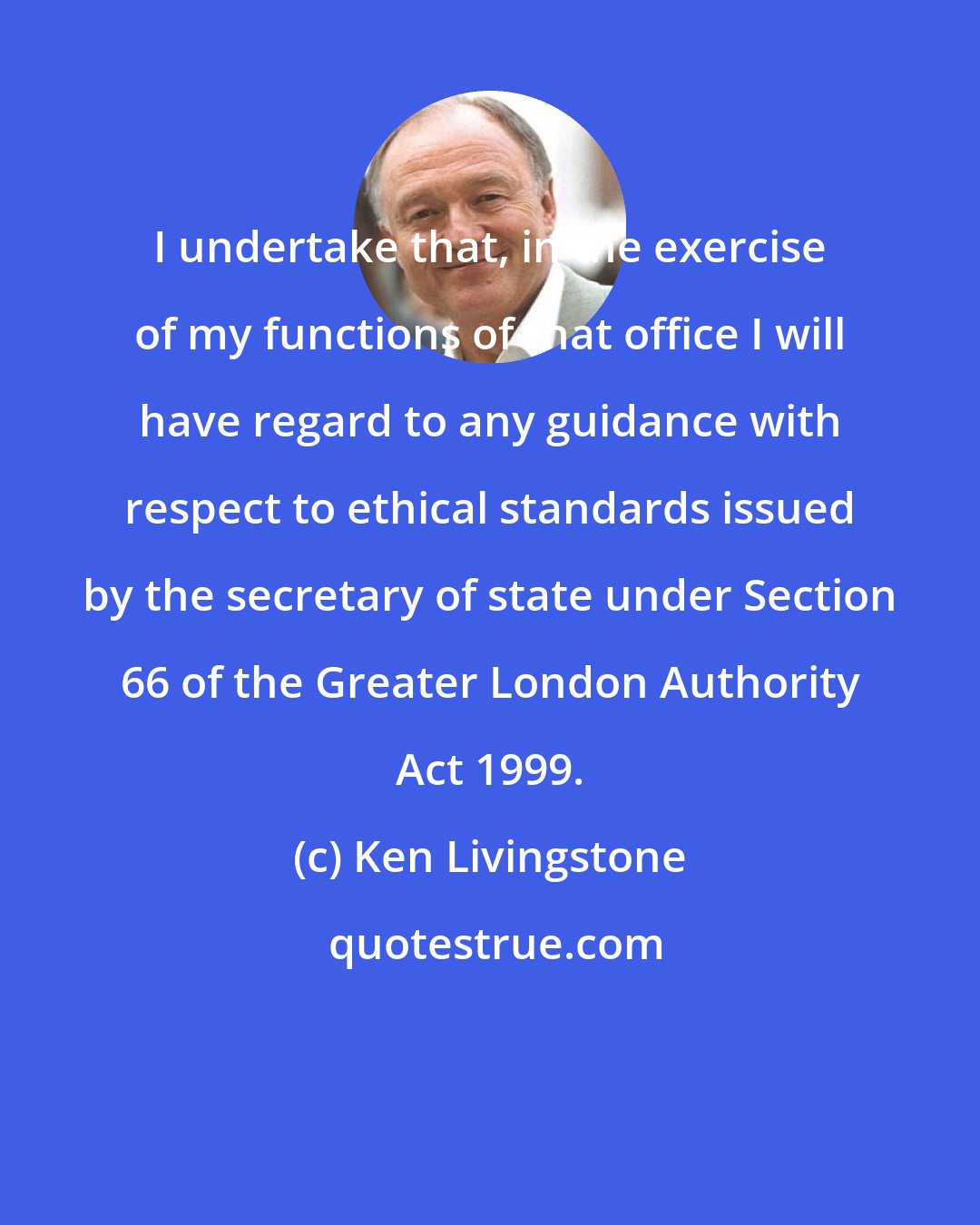 Ken Livingstone: I undertake that, in the exercise of my functions of that office I will have regard to any guidance with respect to ethical standards issued by the secretary of state under Section 66 of the Greater London Authority Act 1999.