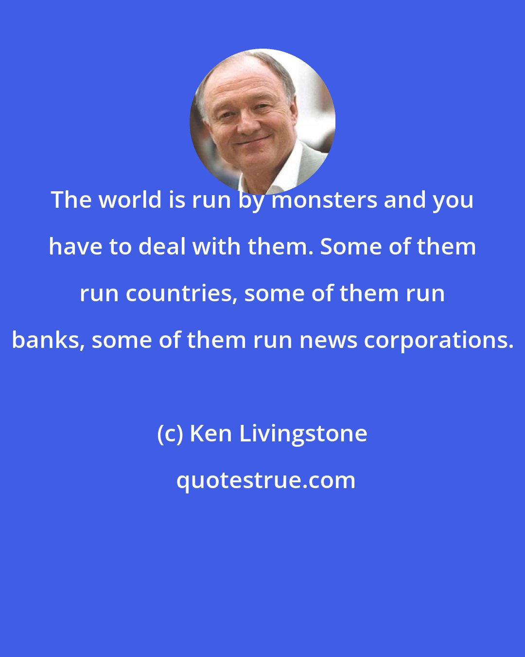 Ken Livingstone: The world is run by monsters and you have to deal with them. Some of them run countries, some of them run banks, some of them run news corporations.