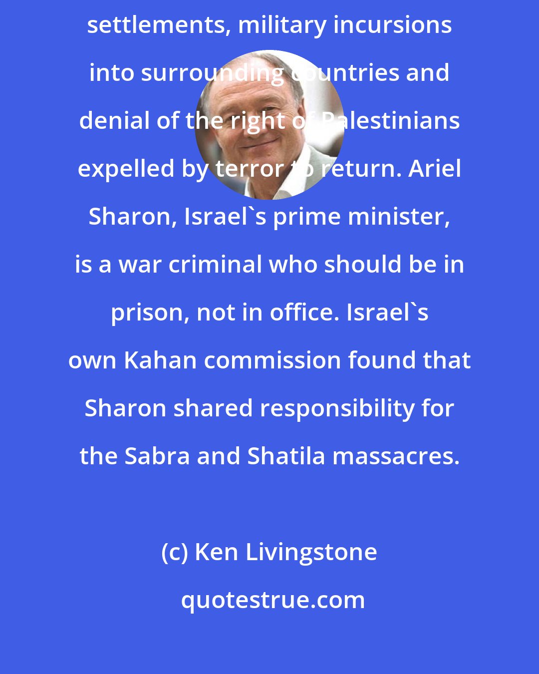 Ken Livingstone: Today the Israeli government continues seizures of Palestinian land for settlements, military incursions into surrounding countries and denial of the right of Palestinians expelled by terror to return. Ariel Sharon, Israel's prime minister, is a war criminal who should be in prison, not in office. Israel's own Kahan commission found that Sharon shared responsibility for the Sabra and Shatila massacres.