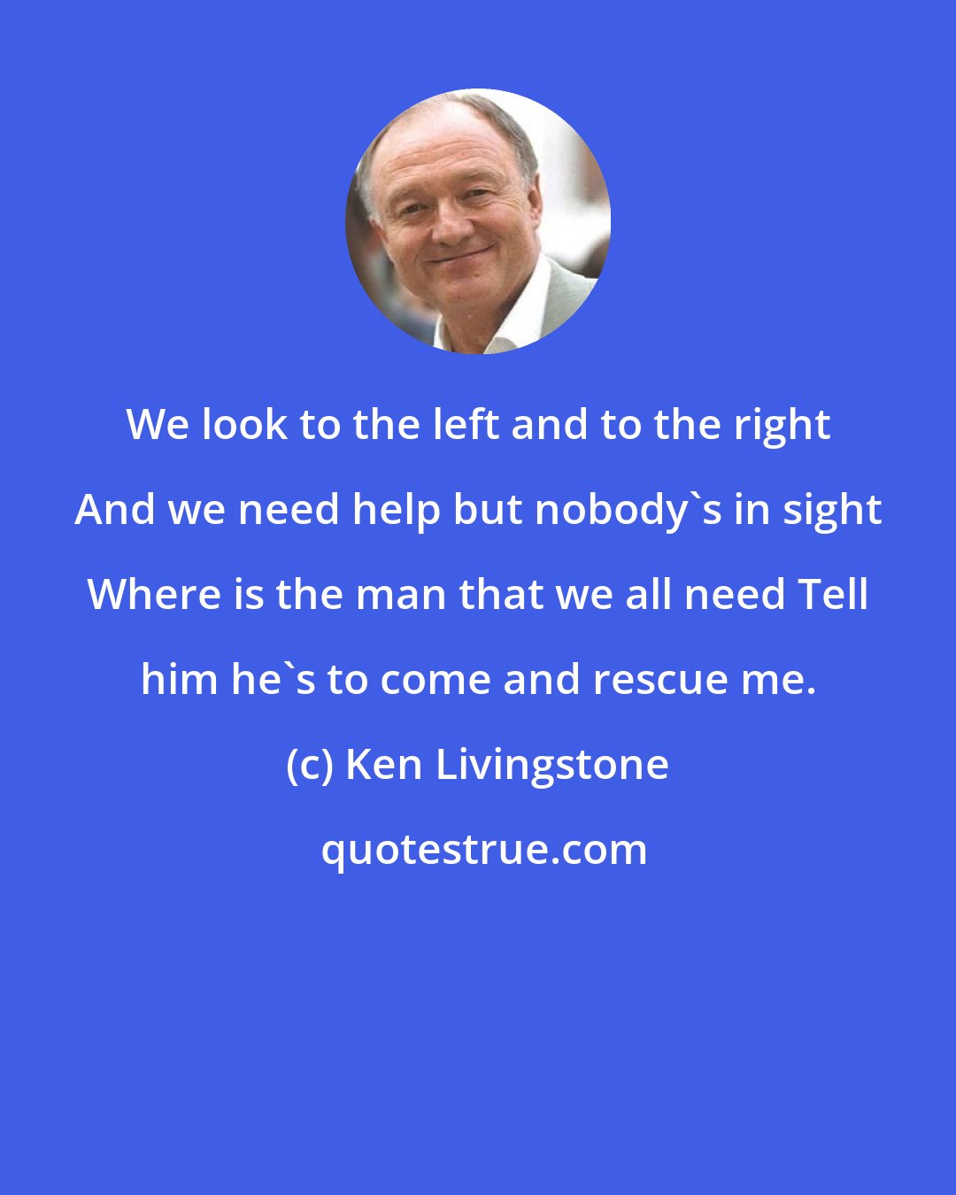 Ken Livingstone: We look to the left and to the right And we need help but nobody's in sight Where is the man that we all need Tell him he's to come and rescue me.