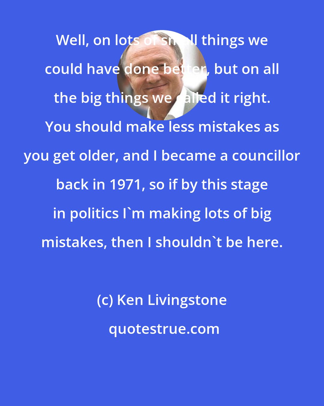 Ken Livingstone: Well, on lots of small things we could have done better, but on all the big things we called it right. You should make less mistakes as you get older, and I became a councillor back in 1971, so if by this stage in politics I'm making lots of big mistakes, then I shouldn't be here.