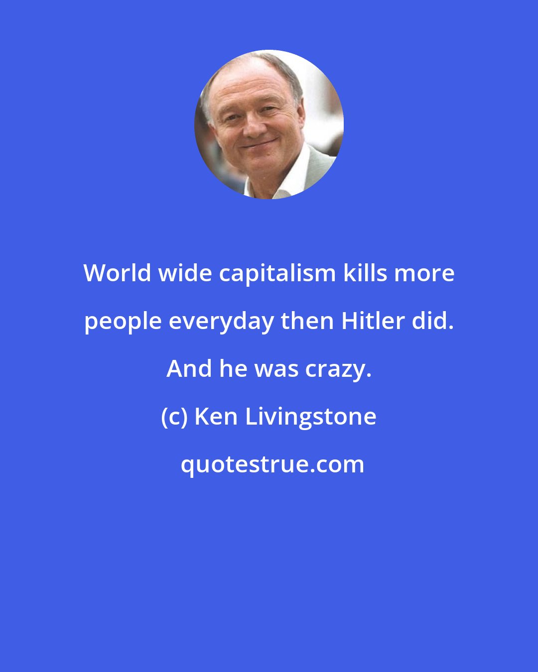 Ken Livingstone: World wide capitalism kills more people everyday then Hitler did. And he was crazy.