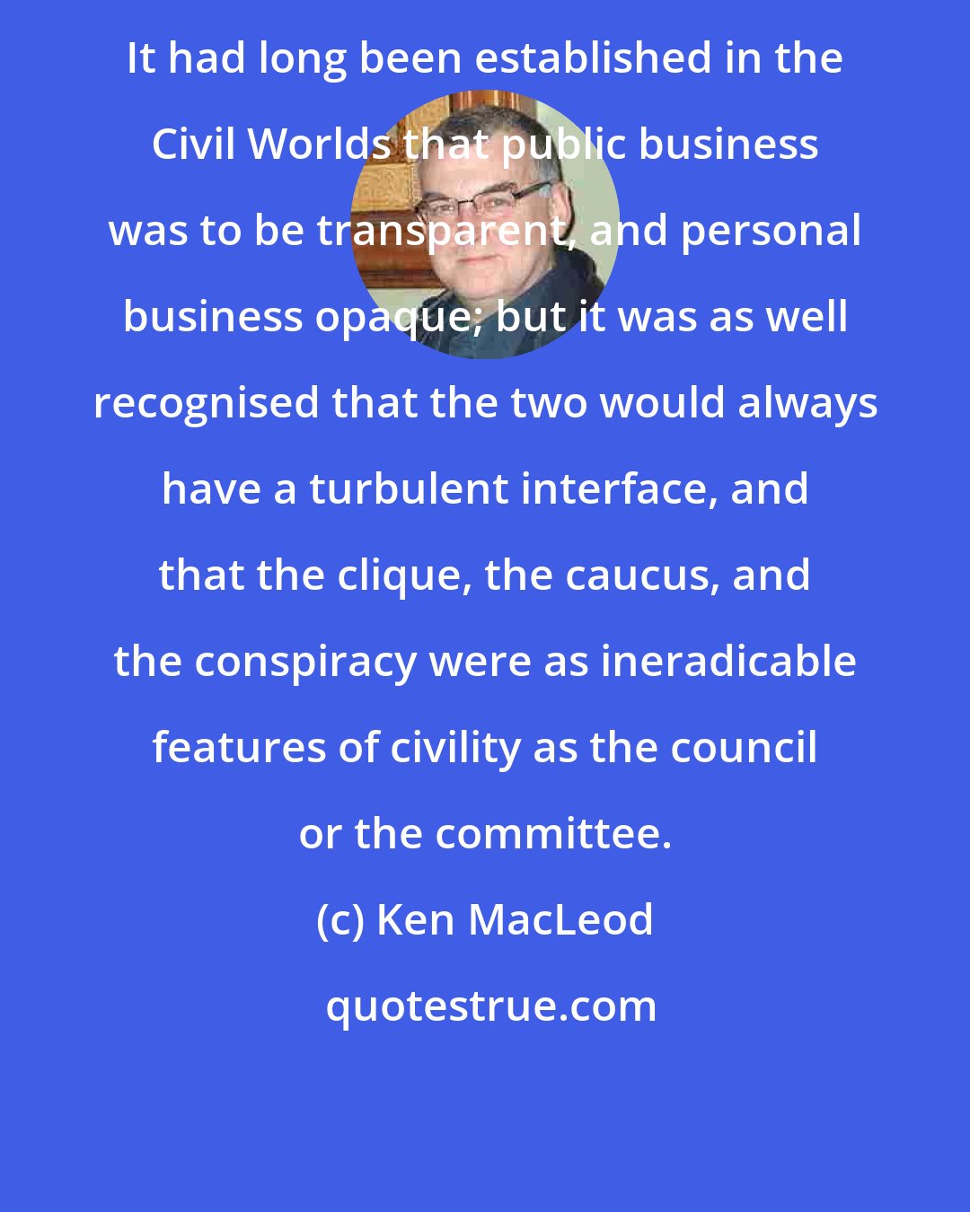Ken MacLeod: It had long been established in the Civil Worlds that public business was to be transparent, and personal business opaque; but it was as well recognised that the two would always have a turbulent interface, and that the clique, the caucus, and the conspiracy were as ineradicable features of civility as the council or the committee.