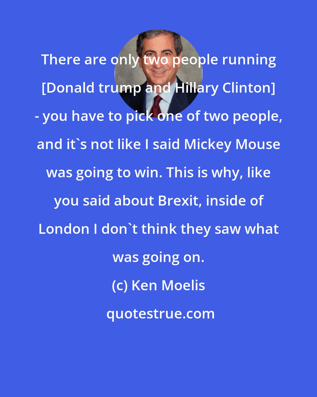 Ken Moelis: There are only two people running [Donald trump and Hillary Clinton] - you have to pick one of two people, and it's not like I said Mickey Mouse was going to win. This is why, like you said about Brexit, inside of London I don't think they saw what was going on.
