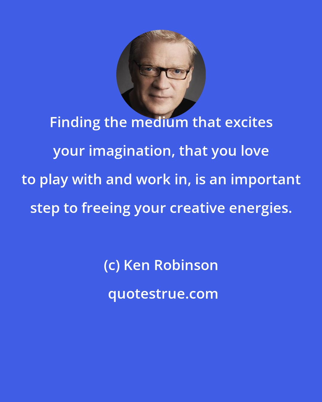 Ken Robinson: Finding the medium that excites your imagination, that you love to play with and work in, is an important step to freeing your creative energies.