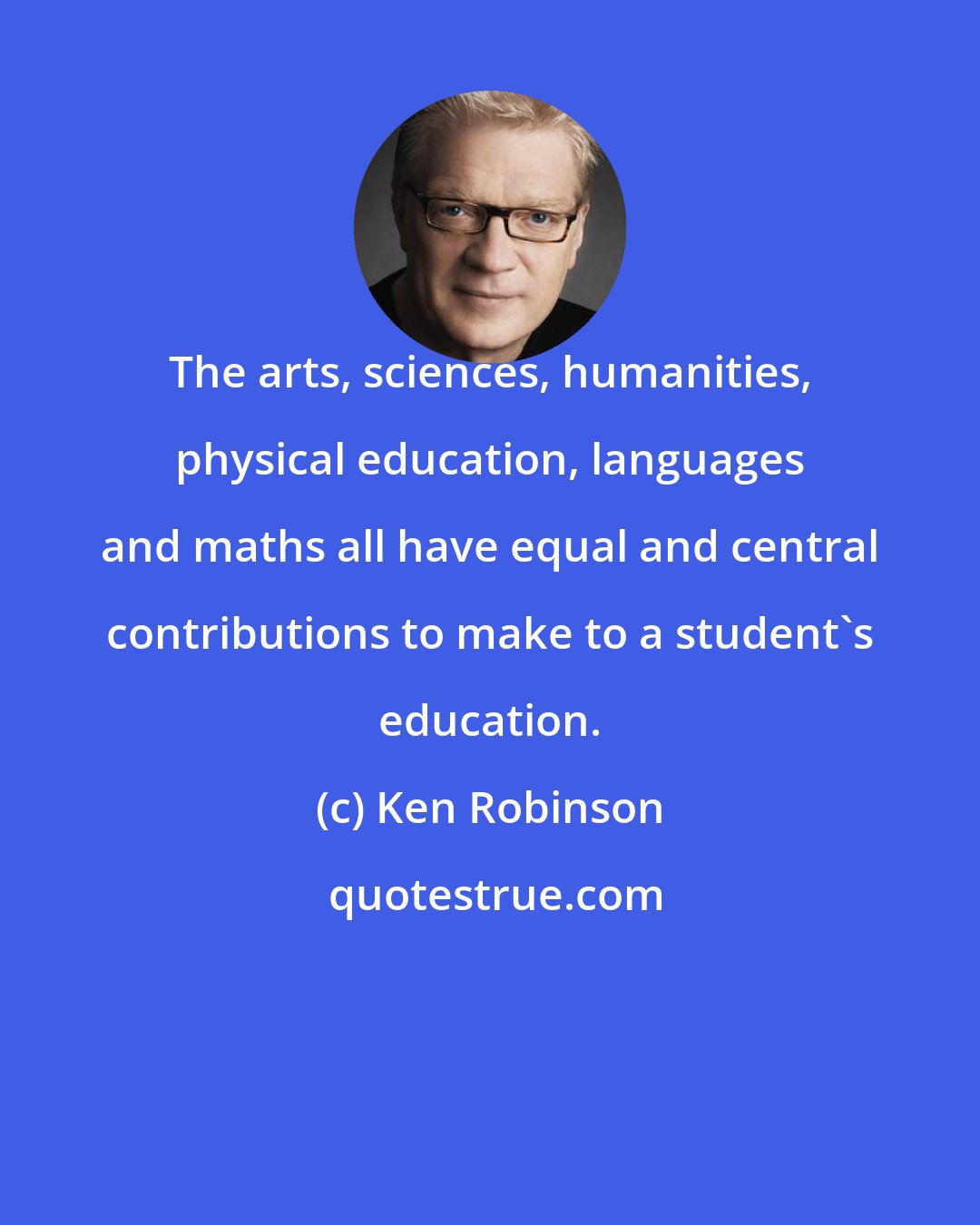 Ken Robinson: The arts, sciences, humanities, physical education, languages and maths all have equal and central contributions to make to a student's education.