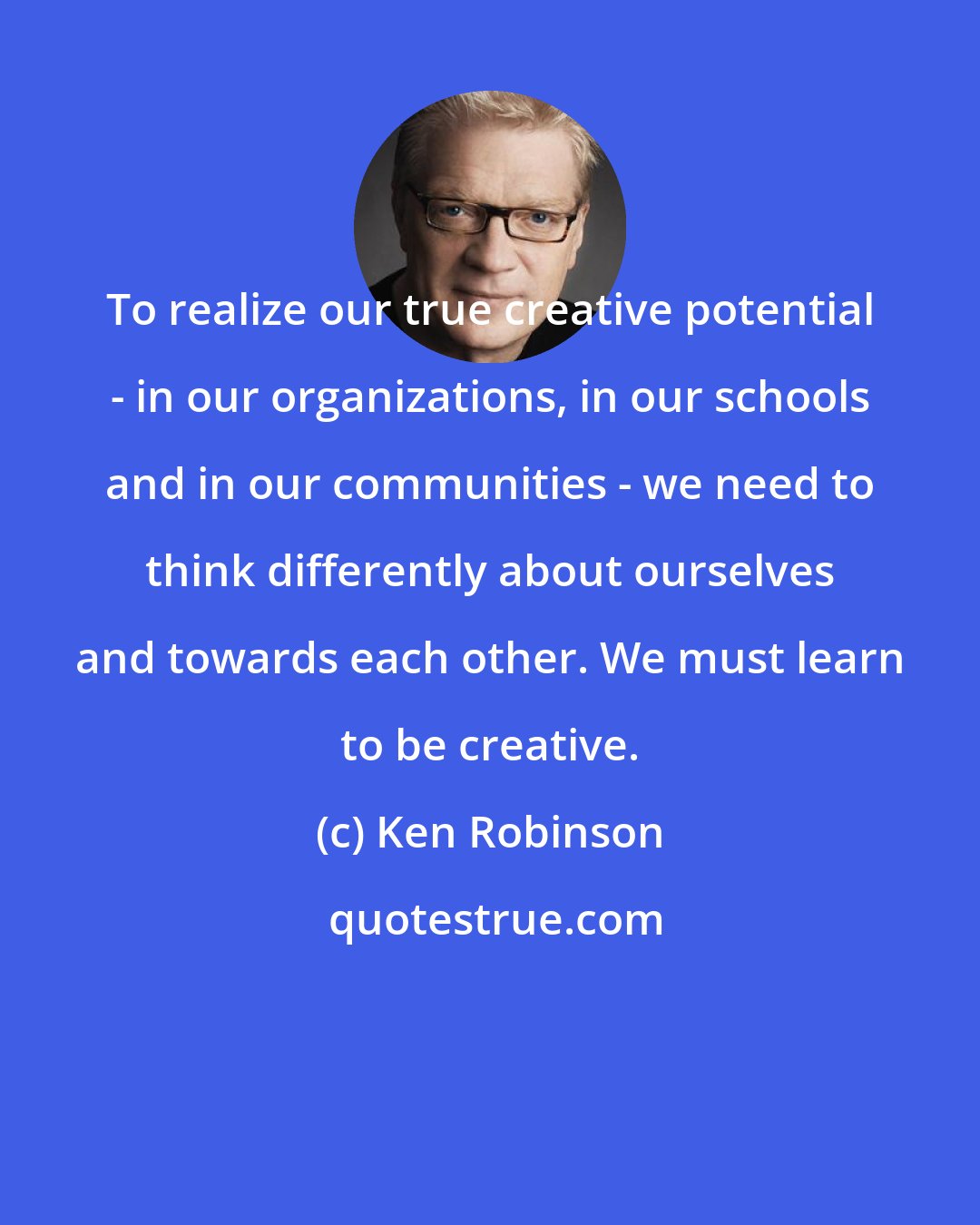 Ken Robinson: To realize our true creative potential - in our organizations, in our schools and in our communities - we need to think differently about ourselves and towards each other. We must learn to be creative.