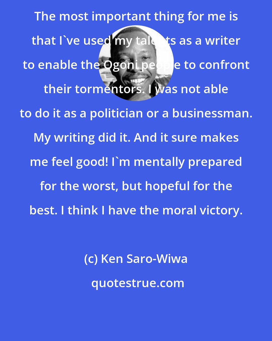 Ken Saro-Wiwa: The most important thing for me is that I've used my talents as a writer to enable the Ogoni people to confront their tormentors. I was not able to do it as a politician or a businessman. My writing did it. And it sure makes me feel good! I'm mentally prepared for the worst, but hopeful for the best. I think I have the moral victory.