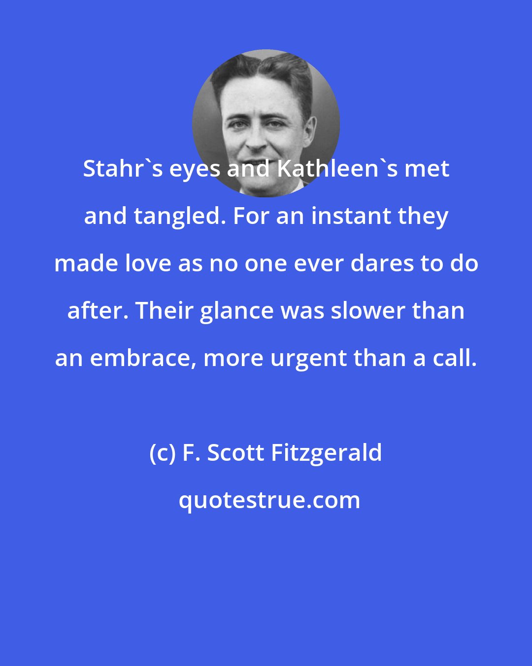 F. Scott Fitzgerald: Stahr's eyes and Kathleen's met and tangled. For an instant they made love as no one ever dares to do after. Their glance was slower than an embrace, more urgent than a call.