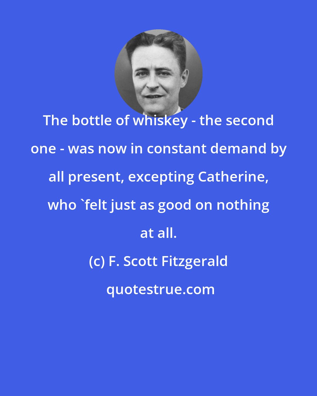 F. Scott Fitzgerald: The bottle of whiskey - the second one - was now in constant demand by all present, excepting Catherine, who 'felt just as good on nothing at all.