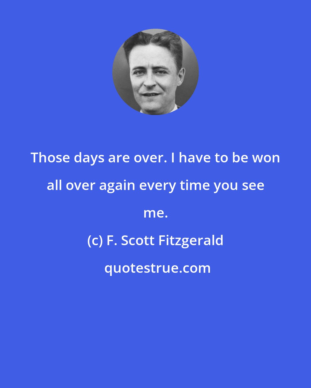 F. Scott Fitzgerald: Those days are over. I have to be won all over again every time you see me.