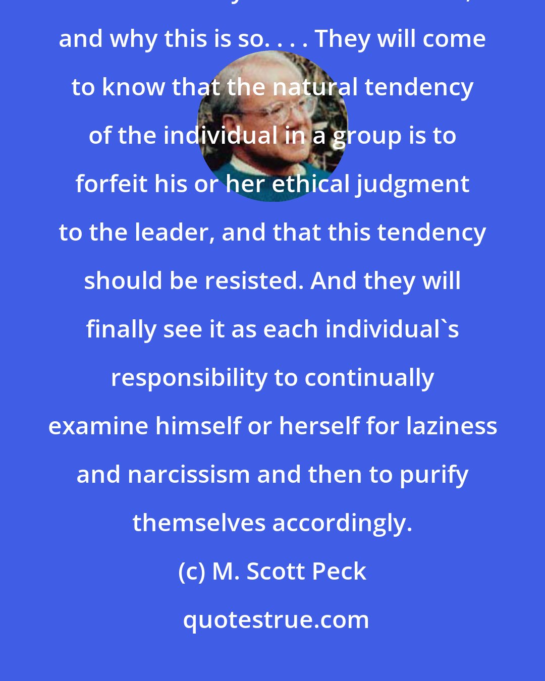 M. Scott Peck: Children will, in my dream, be taught that laziness and narcissism are at the very root of human evil, and why this is so. . . . They will come to know that the natural tendency of the individual in a group is to forfeit his or her ethical judgment to the leader, and that this tendency should be resisted. And they will finally see it as each individual's responsibility to continually examine himself or herself for laziness and narcissism and then to purify themselves accordingly.