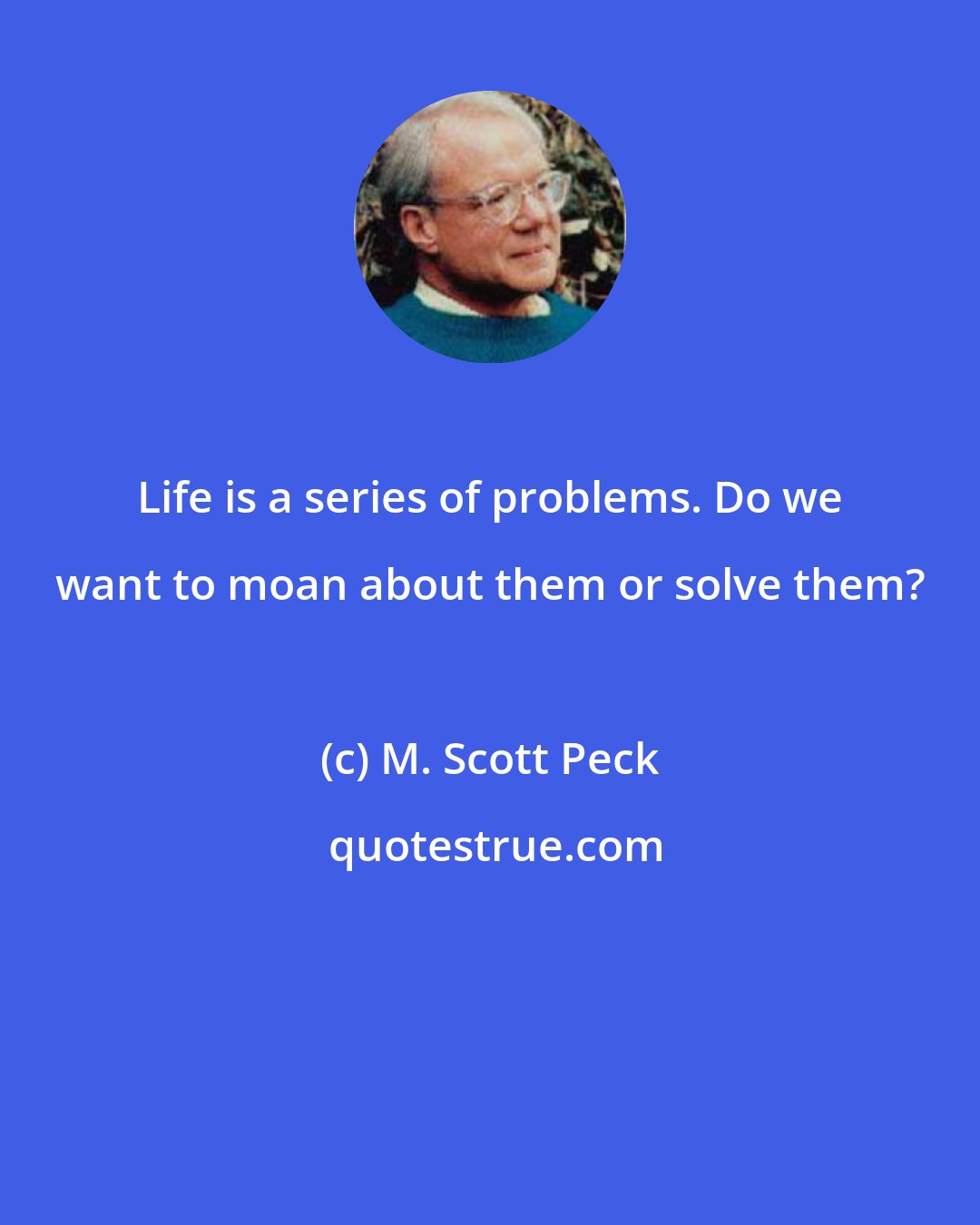 M. Scott Peck: Life is a series of problems. Do we want to moan about them or solve them?