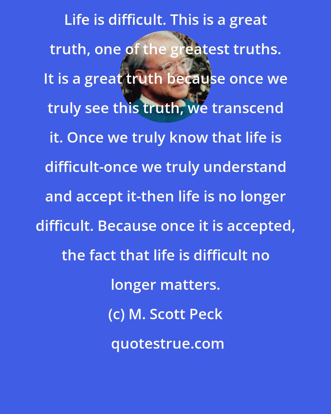 M. Scott Peck: Life is difficult. This is a great truth, one of the greatest truths. It is a great truth because once we truly see this truth, we transcend it. Once we truly know that life is difficult-once we truly understand and accept it-then life is no longer difficult. Because once it is accepted, the fact that life is difficult no longer matters.