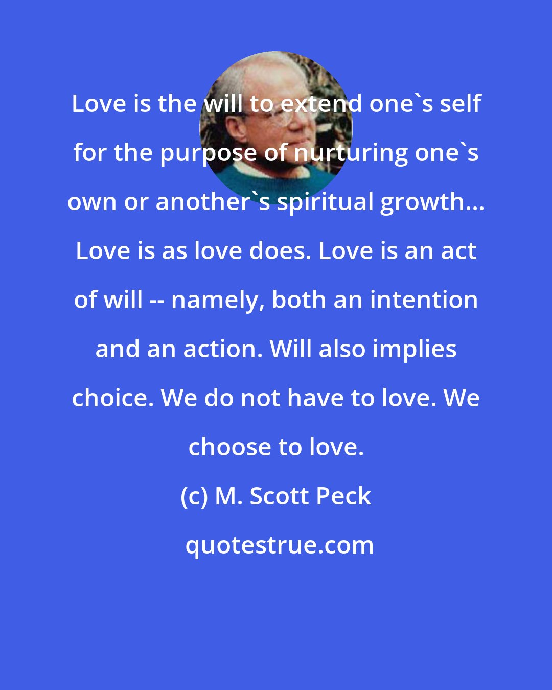 M. Scott Peck: Love is the will to extend one's self for the purpose of nurturing one's own or another's spiritual growth... Love is as love does. Love is an act of will -- namely, both an intention and an action. Will also implies choice. We do not have to love. We choose to love.