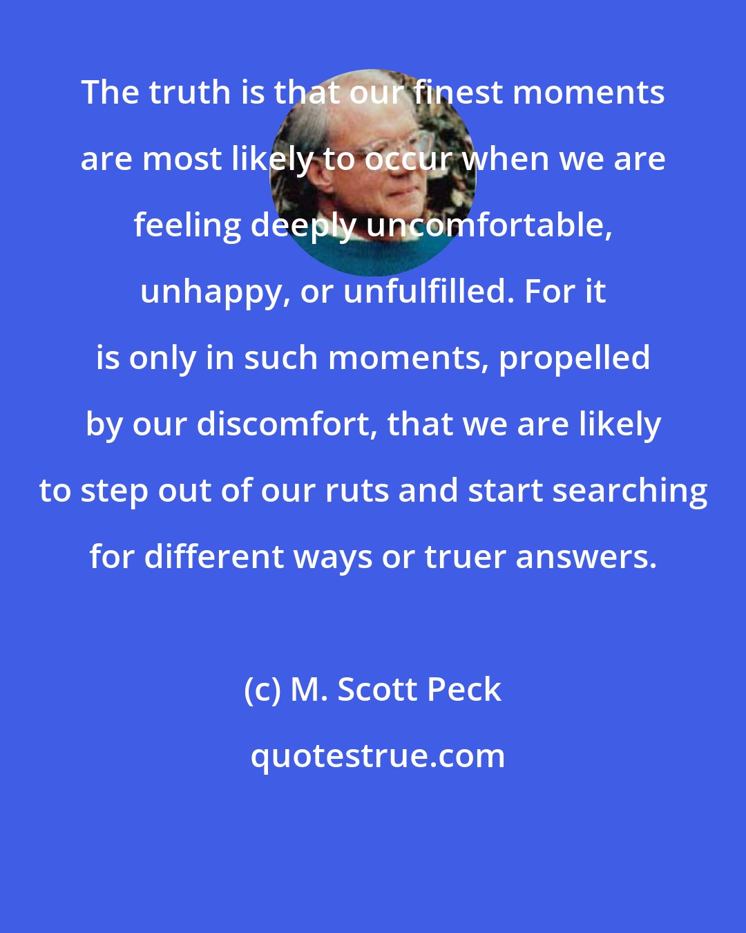 M. Scott Peck: The truth is that our finest moments are most likely to occur when we are feeling deeply uncomfortable, unhappy, or unfulfilled. For it is only in such moments, propelled by our discomfort, that we are likely to step out of our ruts and start searching for different ways or truer answers.