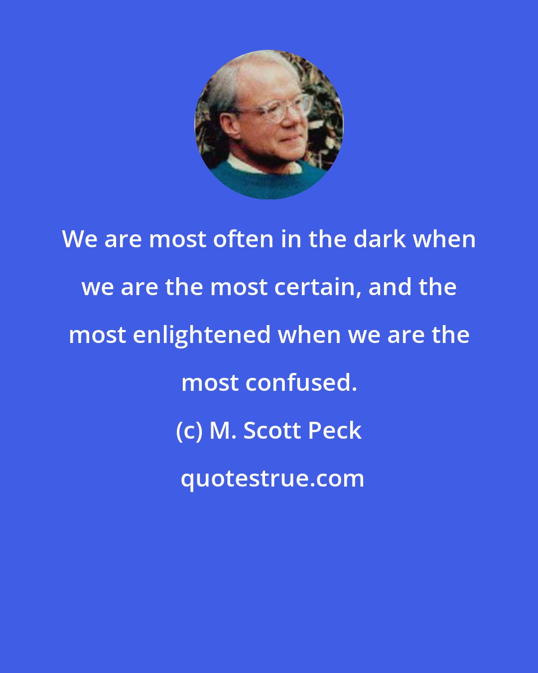 M. Scott Peck: We are most often in the dark when we are the most certain, and the most enlightened when we are the most confused.