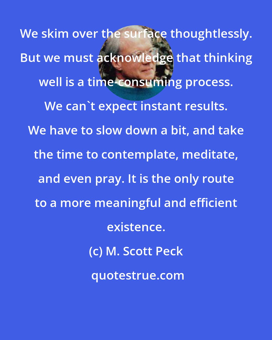 M. Scott Peck: We skim over the surface thoughtlessly. But we must acknowledge that thinking well is a time-consuming process. We can't expect instant results. We have to slow down a bit, and take the time to contemplate, meditate, and even pray. It is the only route to a more meaningful and efficient existence.