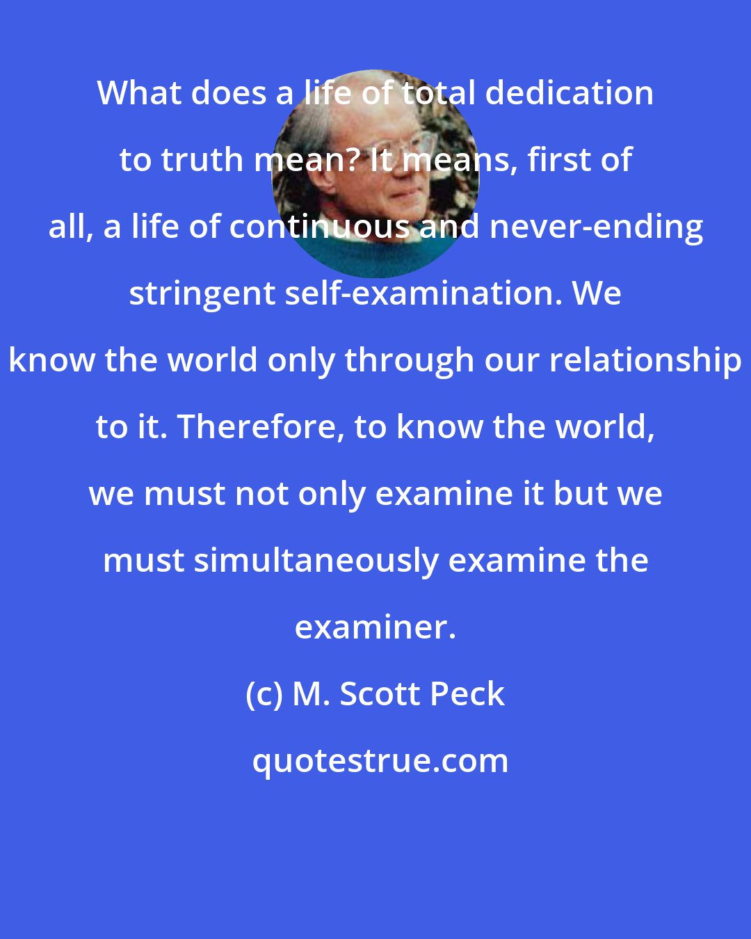 M. Scott Peck: What does a life of total dedication to truth mean? It means, first of all, a life of continuous and never-ending stringent self-examination. We know the world only through our relationship to it. Therefore, to know the world, we must not only examine it but we must simultaneously examine the examiner.
