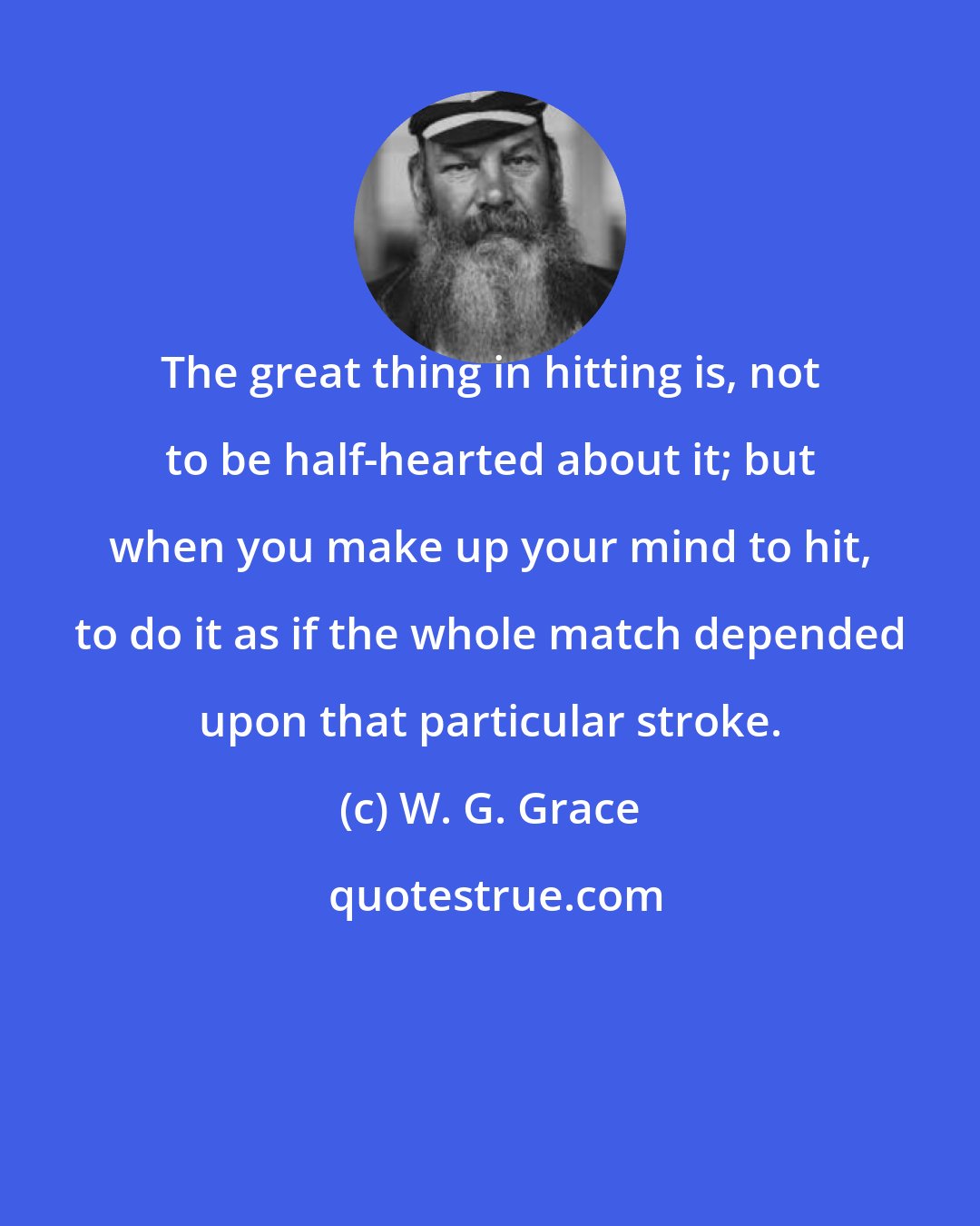 W. G. Grace: The great thing in hitting is, not to be half-hearted about it; but when you make up your mind to hit, to do it as if the whole match depended upon that particular stroke.