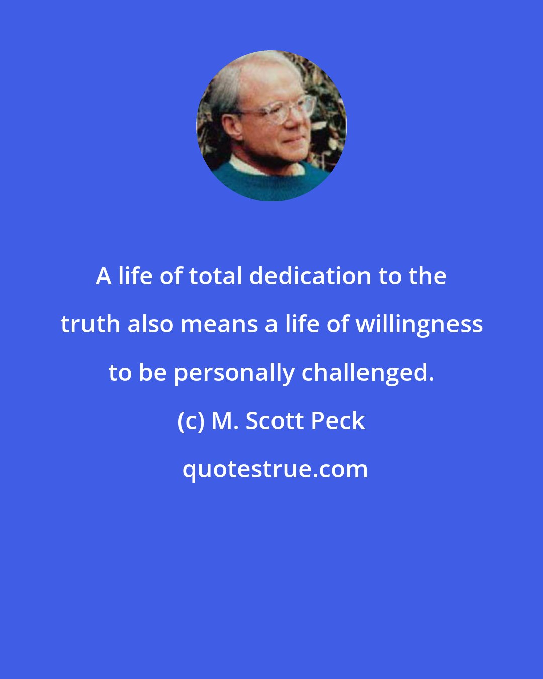 M. Scott Peck: A life of total dedication to the truth also means a life of willingness to be personally challenged.