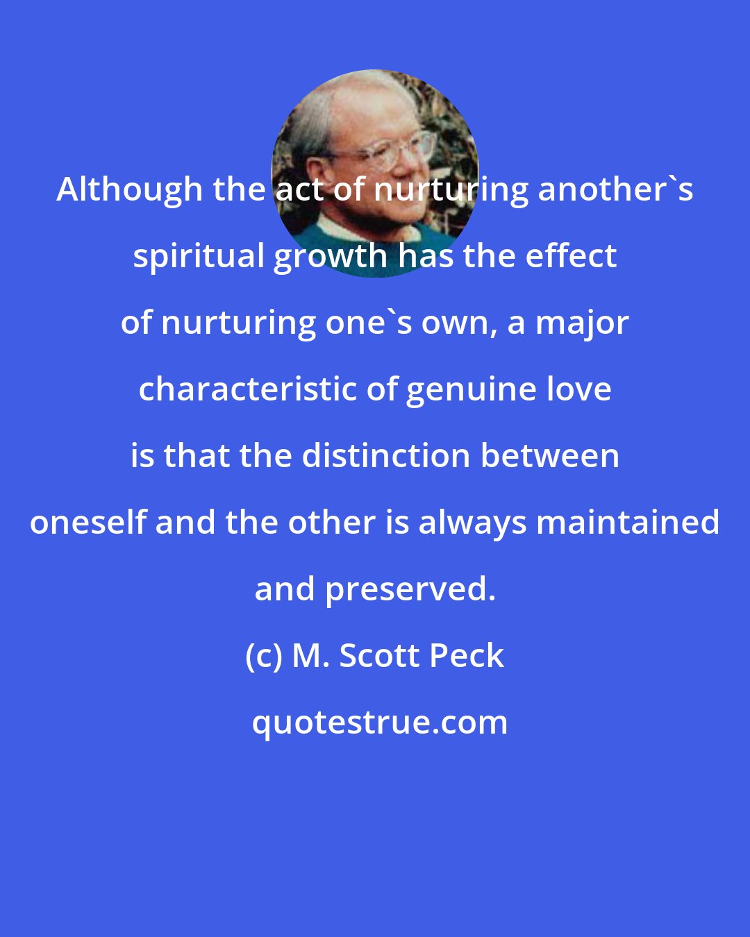 M. Scott Peck: Although the act of nurturing another's spiritual growth has the effect of nurturing one's own, a major characteristic of genuine love is that the distinction between oneself and the other is always maintained and preserved.