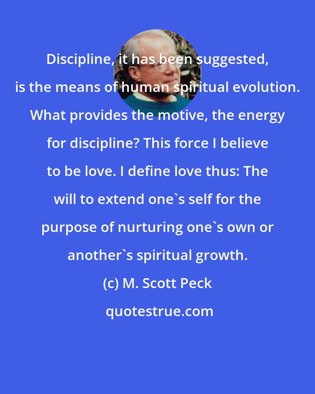 M. Scott Peck: Discipline, it has been suggested, is the means of human spiritual evolution. What provides the motive, the energy for discipline? This force I believe to be love. I define love thus: The will to extend one's self for the purpose of nurturing one's own or another's spiritual growth.