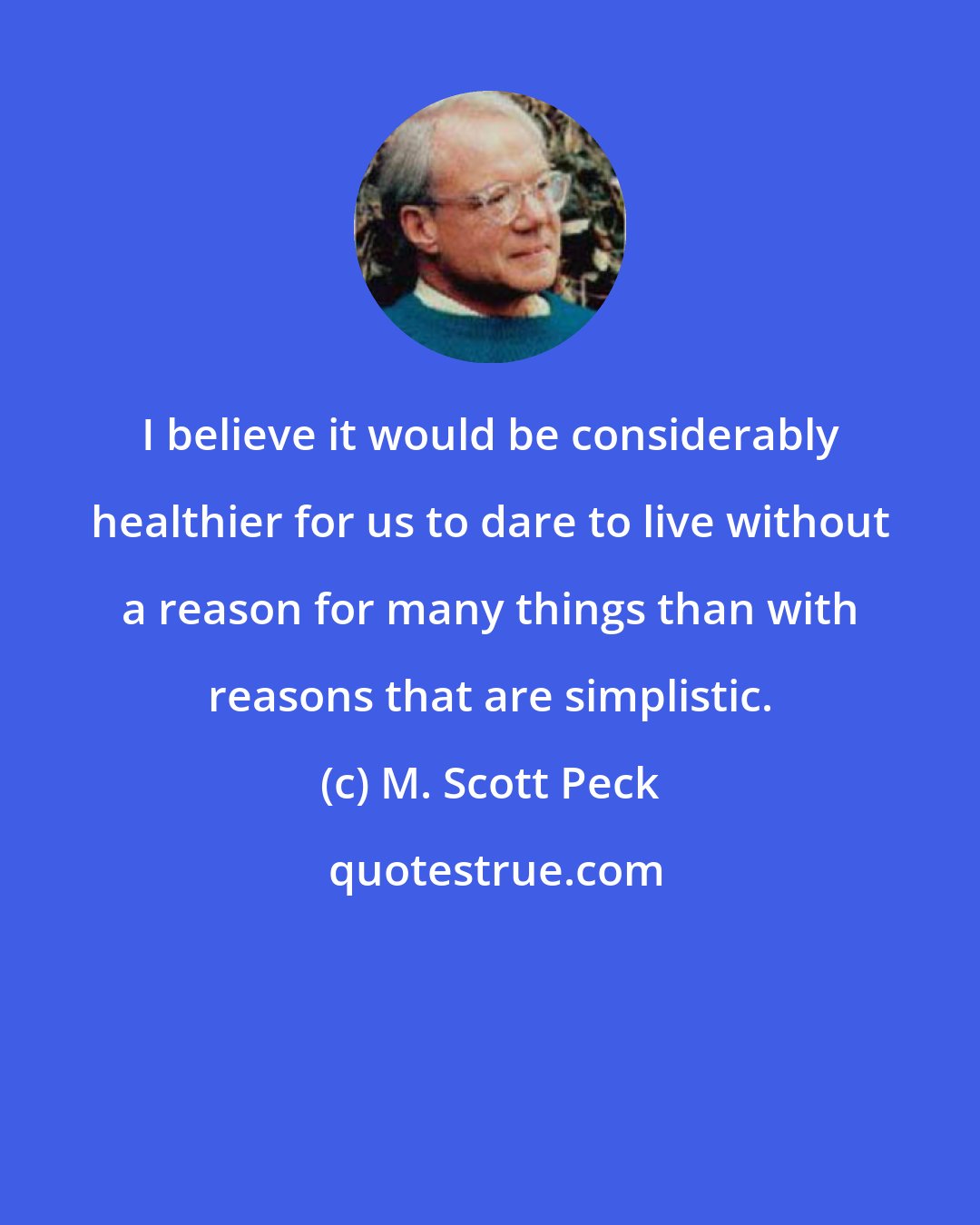 M. Scott Peck: I believe it would be considerably healthier for us to dare to live without a reason for many things than with reasons that are simplistic.